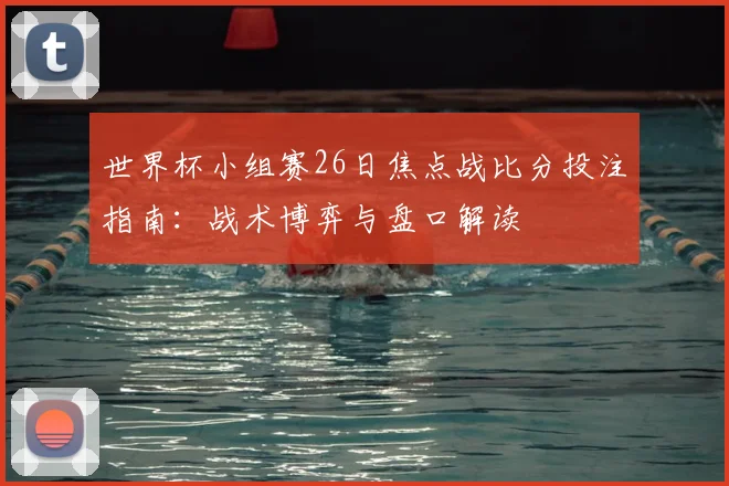 世界杯小组赛26日焦点战比分投注指南:战术博弈与盘口解读