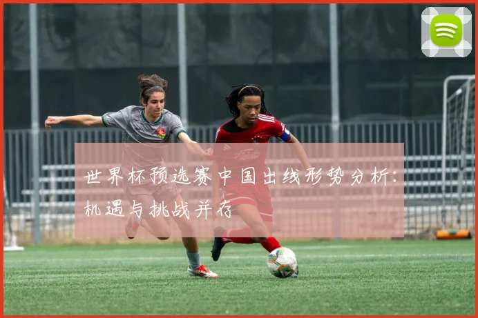 世界杯预选赛中国出线形势分析：机遇与挑战并存