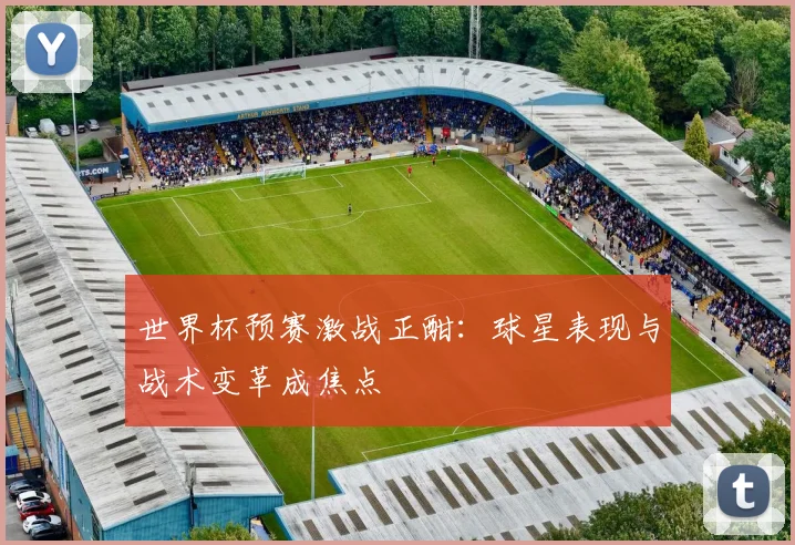 世界杯预赛激战正酣：球星表现与战术变革成焦点