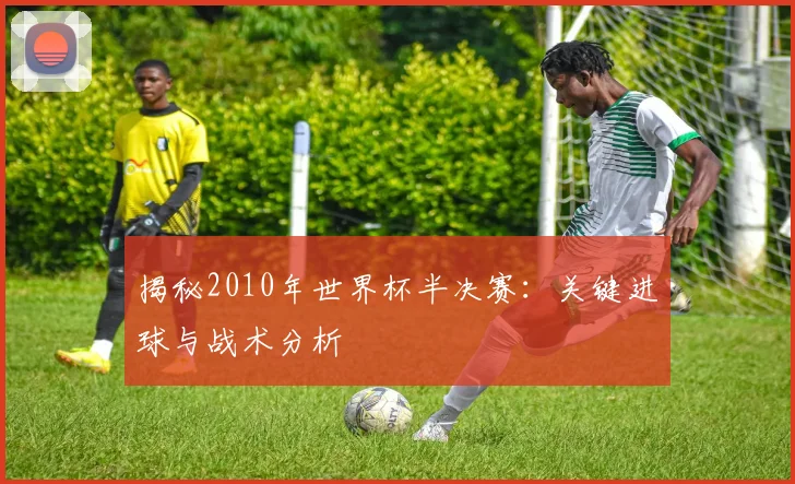 揭秘2010年世界杯半决赛：关键进球与战术分析