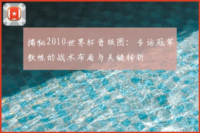揭秘2010世界杯晋级图：专访冠军教练的战术布局与关键转折