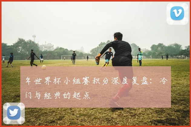 年世界杯小组赛积分深度复盘:冷门与经典的起点