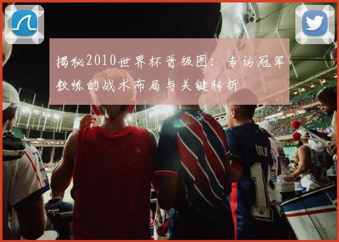 揭秘2010世界杯晋级图：专访冠军教练的战术布局与关键转折
